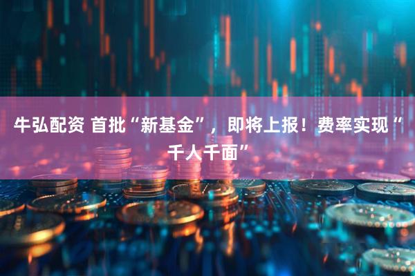 牛弘配资 首批“新基金”，即将上报！费率实现“千人千面”
