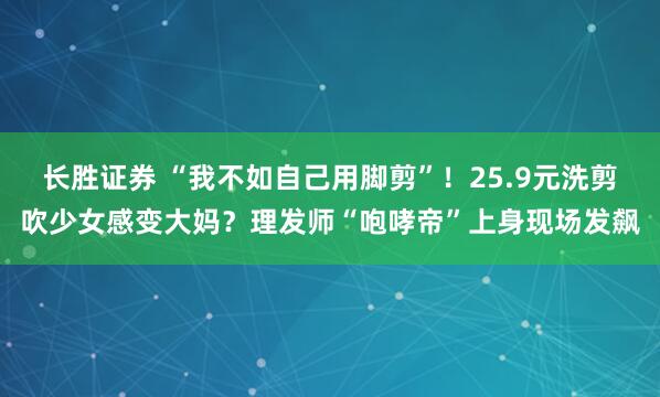 长胜证券 “我不如自己用脚剪”！25.9元洗剪吹少女感变大妈？理发师“咆哮帝”上身现场发飙