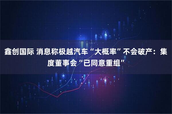 鑫创国际 消息称极越汽车“大概率”不会破产：集度董事会“已同意重组”