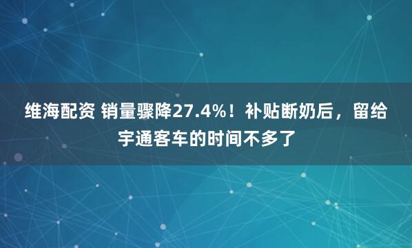 维海配资 销量骤降27.4%！补贴断奶后，留给宇通客车的时间不多了