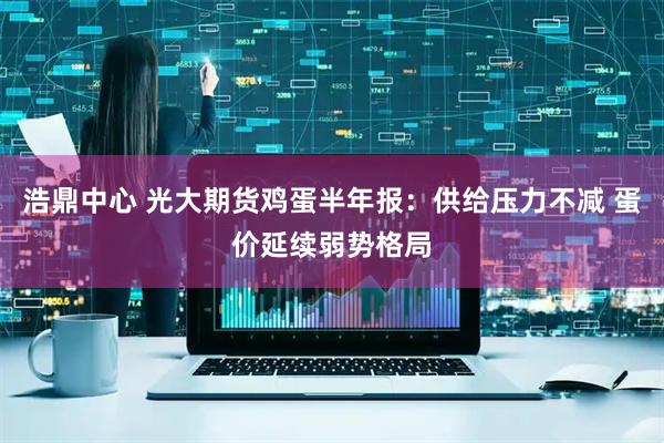 浩鼎中心 光大期货鸡蛋半年报：供给压力不减 蛋价延续弱势格局