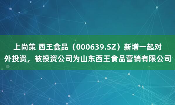 上尚策 西王食品（000639.SZ）新增一起对外投资，被投资公司为山东西王食品营销有限公司