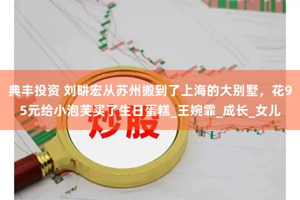 典丰投资 刘畊宏从苏州搬到了上海的大别墅，花95元给小泡芙买了生日蛋糕_王婉霏_成长_女儿