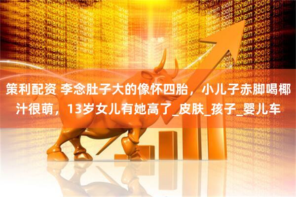 策利配资 李念肚子大的像怀四胎，小儿子赤脚喝椰汁很萌，13岁女儿有她高了_皮肤_孩子_婴儿车