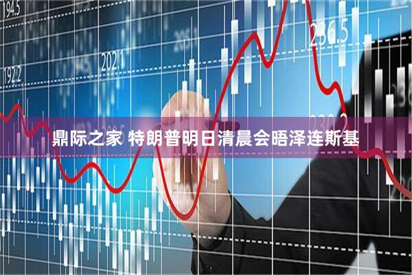 鼎际之家 特朗普明日清晨会晤泽连斯基