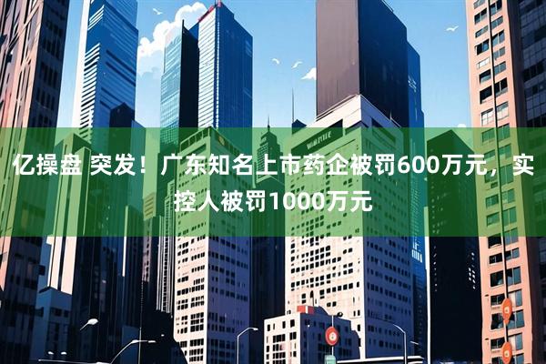 亿操盘 突发！广东知名上市药企被罚600万元，实控人被罚1000万元