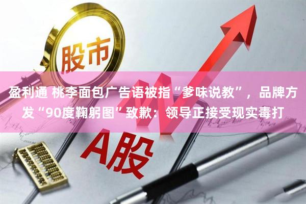 盈利通 桃李面包广告语被指“爹味说教”，品牌方发“90度鞠躬图”致歉：领导正接受现实毒打