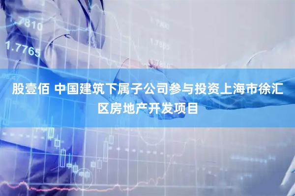 股壹佰 中国建筑下属子公司参与投资上海市徐汇区房地产开发项目
