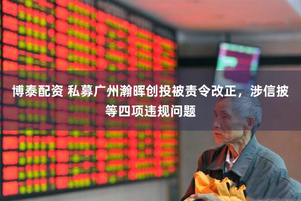 博泰配资 私募广州瀚晖创投被责令改正，涉信披等四项违规问题