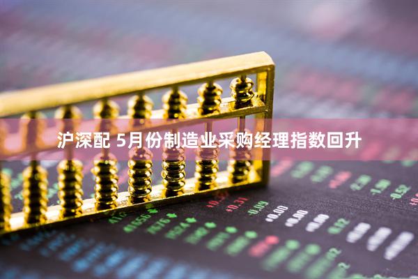 沪深配 5月份制造业采购经理指数回升