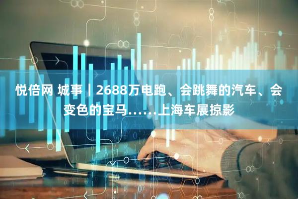 悦倍网 城事｜2688万电跑、会跳舞的汽车、会变色的宝马……上海车展掠影