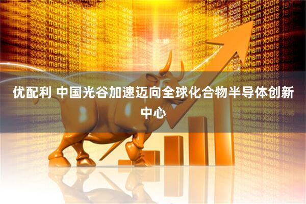 优配利 中国光谷加速迈向全球化合物半导体创新中心