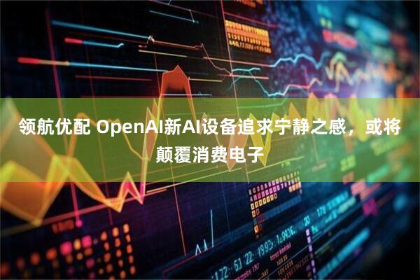 领航优配 OpenAI新AI设备追求宁静之感，或将颠覆消费电子