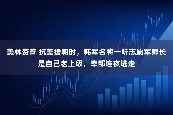 美林资管 抗美援朝时,韩军名将一听志愿军师长是自己老上级,率部连夜逃走