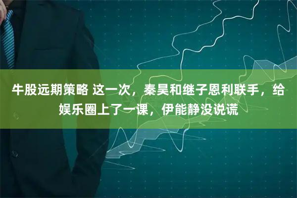 牛股远期策略 这一次，秦昊和继子恩利联手，给娱乐圈上了一课，伊能静没说谎