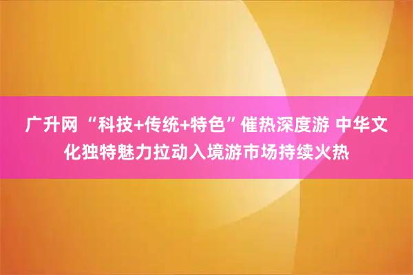 广升网 “科技+传统+特色”催热深度游 中华文化独特魅力拉动入境游市场持续火热