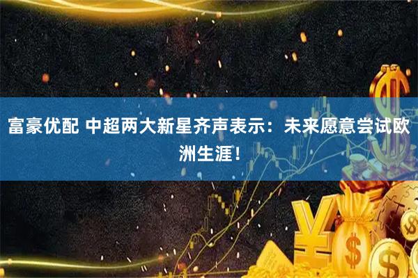 富豪优配 中超两大新星齐声表示:未来愿意尝试欧洲生涯!