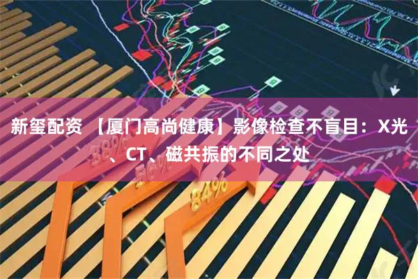 新玺配资 【厦门高尚健康】影像检查不盲目：X光、CT、磁共振的不同之处