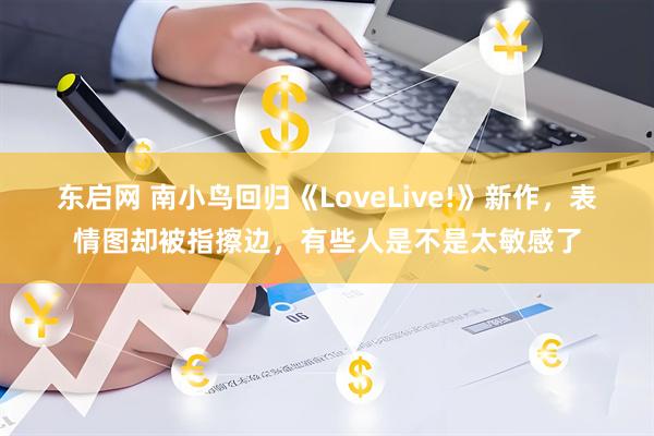 东启网 南小鸟回归《LoveLive!》新作，表情图却被指擦边，有些人是不是太敏感了